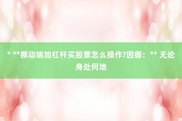 * **挪动端加杠杆买股票怎么操作?因循：** 无论身处何地