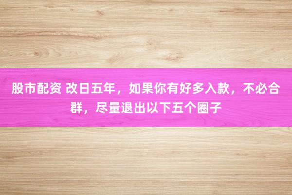 股市配资 改日五年，如果你有好多入款，不必合群，尽量退出以下五个圈子