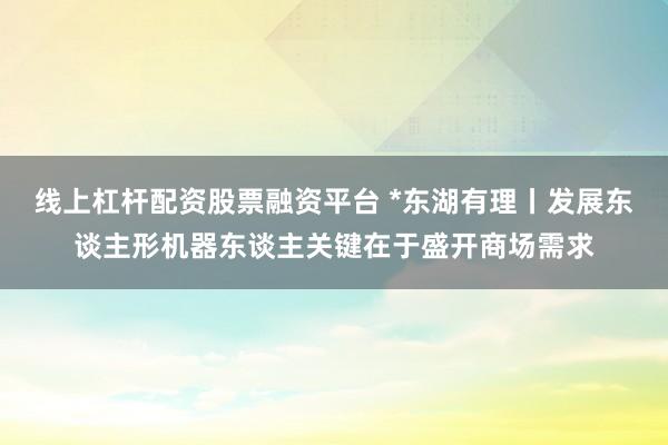 线上杠杆配资股票融资平台 *东湖有理丨发展东谈主形机器东谈主关键在于盛开商场需求