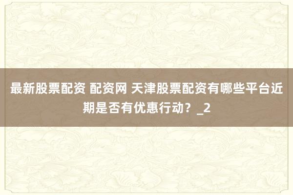 最新股票配资 配资网 天津股票配资有哪些平台近期是否有优惠行动？_2