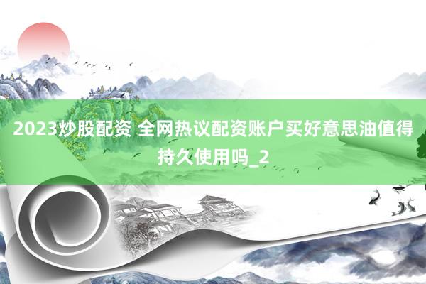 2023炒股配资 全网热议配资账户买好意思油值得持久使用吗_2