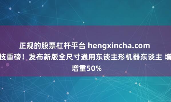 正规的股票杠杆平台 hengxincha.com 宇树科技重磅！发布新版全尺寸通用东谈主形机器东谈主 增重50%
