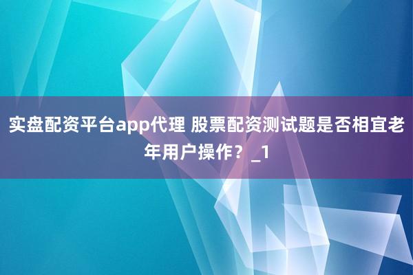 实盘配资平台app代理 股票配资测试题是否相宜老年用户操作？_1