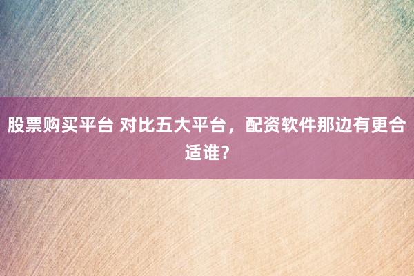股票购买平台 对比五大平台，配资软件那边有更合适谁？