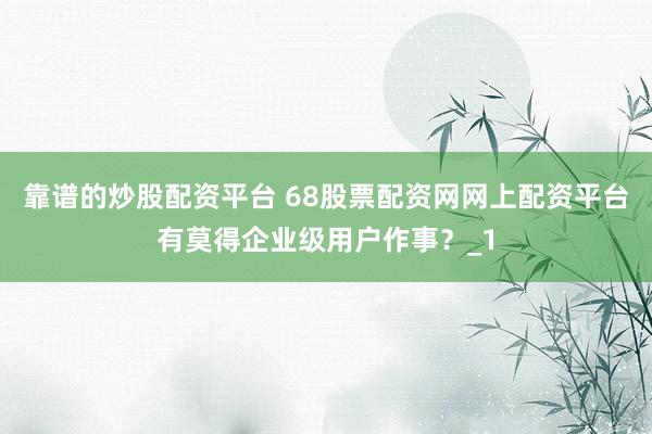 靠谱的炒股配资平台 68股票配资网网上配资平台有莫得企业级用户作事？_1