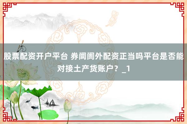 股票配资开户平台 券阛阓外配资正当吗平台是否能对接土产货账户？_1