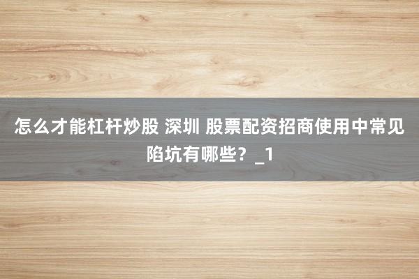 怎么才能杠杆炒股 深圳 股票配资招商使用中常见陷坑有哪些？_1