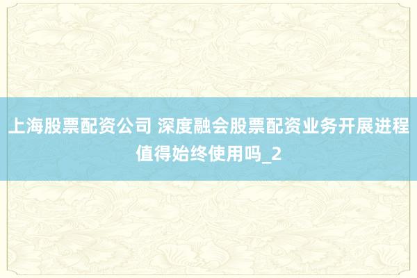 上海股票配资公司 深度融会股票配资业务开展进程值得始终使用吗_2